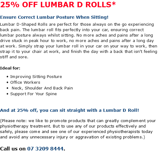 25% OFF LUMBAR D ROLLS* Ensure Correct Lumbar Posture When Sitting! Lumbar D-Shaped Rolls are perfect for those always on the go experiencing back pain. The lumbar roll fits perfectly into your car, ensuring correct lumbar posture always whilst sitting. No more aches and pains after a long drive stuck in peak hour to work, no more aches and pains after a long day at work. Simply strap your lumbar roll in your car on your way to work, then strap it to your chair at work, and finish the day with a back that isn’t feeling stiff and sore. Ideal for: Improving Sitting Posture Office Workers Neck, Shoulder And Back Pain Support For Your Spine And at 25% off, you can sit straight with a Lumbar D Roll! (Please note: we like to promote products that can greatly complement your physiotherapy treatment. But to use any of our products effectively and safely, please come and see one of our experienced physiotherapists today and avoid any unnecessary injury or aggravation of existing problems.) Call us on 07 3209 8444.