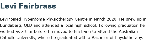 Levi Fairbrass Levi joined Hyperdome Physiotherapy Centre in March 2020. He grew up in Bundaberg, QLD and attended a local high school. Following graduation he worked as a tiler before he moved to Brisbane to attend the Australian Catholic University, where he graduated with a Bachelor of Physiotherapy.