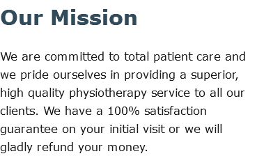 Our Mission We are committed to total patient care and we pride ourselves in providing a superior, high quality physiotherapy service to all our clients. We have a 100% satisfaction guarantee on your initial visit or we will gladly refund your money.