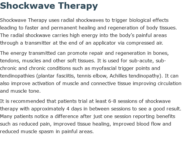 Shockwave Therapy Shockwave Therapy uses radial shockwaves to trigger biological effects leading to faster and permanent healing and regeneration of body tissues. The radial shockwave carries high energy into the body’s painful areas through a transmitter at the end of an applicator via compressed air. The energy transmitted can promote repair and regeneration in bones, tendons, muscles and other soft tissues. It is used for sub-acute, sub-chronic and chronic conditions such as myofascial trigger points and tendinopathies (plantar fasciitis, tennis elbow, Achilles tendinopathy). It can also improve activation of muscle and connective tissue improving circulation and muscle tone. It is recommended that patients trial at least 6-8 sessions of shockwave therapy with approximately 4 days in between sessions to see a good result. Many patients notice a difference after just one session reporting benefits such as reduced pain, improved tissue healing, improved blood flow and reduced muscle spasm in painful areas. 