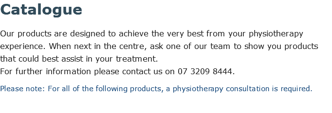 Catalogue Our products are designed to achieve the very best from your physiotherapy experience. When next in the centre, ask one of our team to show you products that could best assist in your treatment.  For further information please contact us on 07 3209 8444. Please note: For all of the following products, a physiotherapy consultation is required.