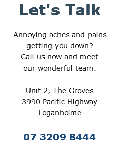 Let's Talk Annoying aches and pains getting you down?  Call us now and meet  our wonderful team. Unit 2, The Groves 3990 Pacific Highway Loganholme 07 3209 8444