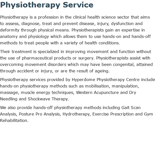Physiotherapy Service Physiotherapy is a profession in the clinical health science sector that aims to assess, diagnose, treat and prevent disease, injury, dysfunction and deformity through physical means. Physiotherapists gain an expertise in anatomy and physiology which allows them to use hands-on and hands-off methods to treat people with a variety of health conditions. Their treatment is specialized in improving movement and function without the use of pharmaceutical products or surgery. Physiotherapists assist with overcoming movement disorders which may have been congenital, attained through accident or injury, or are the result of ageing. Physiotherapy services provided by Hyperdome Physiotherapy Centre include hands-on physiotherapy methods such as mobilisation, manipulation, massage, muscle energy techniques, Western Acupuncture and Dry Needling and Shockwave Therapy. We also provide hands-off physiotherapy methods including Gait Scan Analysis, Posture Pro Analysis, Hydrotherapy, Exercise Prescription and Gym Rehabilitation. 