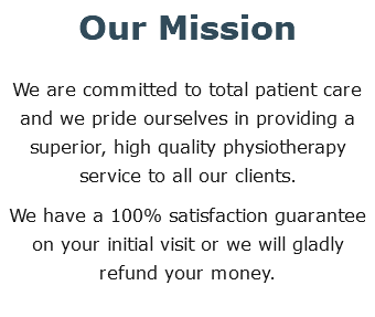 Our Mission We are committed to total patient care and we pride ourselves in providing a superior, high quality physiotherapy service to all our clients. We have a 100% satisfaction guarantee on your initial visit or we will gladly refund your money.