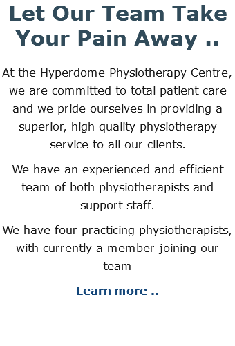 Let Our Team Take Your Pain Away .. At the Hyperdome Physiotherapy Centre, we are committed to total patient care and we pride ourselves in providing a superior, high quality physiotherapy service to all our clients. We have an experienced and efficient team of both physiotherapists and support staff. We have four practicing physiotherapists, with currently a member joining our team Learn more ..