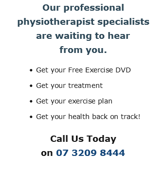 Our professional  physiotherapist specialists  are waiting to hear  from you. Get your Free Exercise DVD Get your treatment Get your exercise plan Get your health back on track! Call Us Today  on 07 3209 8444 