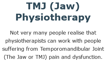 TMJ (Jaw) Physiotherapy Not very many people realise that physiotherapists can work with people suffering from Temporomandibular Joint (The Jaw or TMJ) pain and dysfunction. 