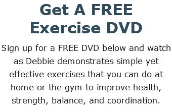 Get A FREE  Exercise DVD Sign up for a FREE DVD below and watch as Debbie demonstrates simple yet effective exercises that you can do at home or the gym to improve health, strength, balance, and coordination.